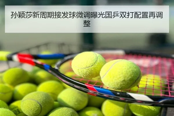 孙颖莎新周期接发球微调曝光国乒双打配置再调整